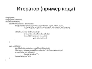 Итератор (пример кода) using System; using System.Collections; class IteratorPattern { class MonthCollection : IEnumerable { string[] months = { "January", "February", "March", "April", "May", "June", "July", "August", "September", "October", "November", "December"}; public IEnumerator GetEnumerator() { // Generates values from the collection foreach (string element in months) yield return element; } } static void Main() { MonthCollection collection = new MonthCollection(); // Consumes values generated from collection's GetEnumerator method foreach (string n in collection) Console.Write(n + " "); Console.WriteLine("\n"); } } 