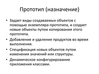 Прототип (назначение) Задает виды создаваемых объектов с помощью экземпляра-прототипа, и создает новые объекты путем копирования этого прототипа. Добавление и удаление продуктов во время выполнения. Спецификация новых объектов путем изменения значений или структуры. Динамическое конфигурирование приложения классами. 