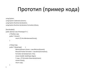 Прототип (пример кода) using System; using System.Collections.Generic; using System.Runtime.Serialization; using System.Runtime.Serialization.Formatters.Binary; [Serializable()] public abstract class IPrototype<T> { // Shallow copy public T Clone() { return (T) this.MemberwiseClone(); } // Deep Copy public T DeepCopy() { MemoryStream stream = new MemoryStream(); BinaryFormatter formatter = new BinaryFormatter(); formatter.Serialize(stream, this); stream.Seek(0, SeekOrigin.Begin); T copy = (T) formatter.Deserialize(stream); stream.Close(); return copy; } } 