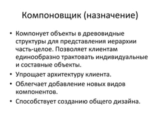 Компоновщик (назначение ) Компонует объекты в древовидные структуры для представления иерархии часть-целое. Позволяет клиентам единообразно трактовать индивидуальные и составные объекты. Упрощает архитектуру клиента. Облегчает добавление новых видов компонентов. Способствует созданию общего дизайна. 