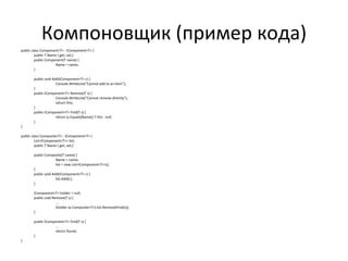 Компоновщик (пример кода) public class Component<T> : IComponent<T> { public T Name { get; set;} public Component(T name) { Name = name; } public void Add(IComponent<T> c) { Console.WriteLine("Cannot add to an item"); } public IComponent<T> Remove(T s) { Console.WriteLine("Cannot remove directly"); return this; } public IComponent<T> Find(T s) { return (s.Equals(Name)) ? this : null; } } public class Composite<T> : IComponent<T> { List<IComponent<T>> list; public T Name { get; set;} public Composite(T name) { Name = name; list = new List<IComponent<T>>(); } public void Add(IComponent<T> c) { list.Add(c); } IComponent<T> holder = null; public void Remove(T s) { ... (holder as Composite<T>).list.Remove(Find(s)); } public IComponent<T> Find(T s) { ... return found; } } 