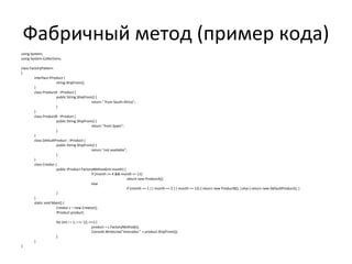 Фабричный метод (пример кода) using System; using System.Collections; class FactoryPattern { interface IProduct { string ShipFrom(); } class ProductA : IProduct { public String ShipFrom() { return " from South Africa"; } } class ProductB : IProduct { public String ShipFrom() { return "from Spain"; } } class DefaultProduct : IProduct { public String ShipFrom() { return "not available"; } } class Creator { public IProduct FactoryMethod(int month) { if (month >= 4 && month <= 11) return new ProductA(); else if (month == 1 || month == 2 || month == 12) { return new ProductB(); } else { return new DefaultProduct(); } } } static void Main() { Creator c = new Creator(); IProduct product; for (int i = 1; i <= 12; i++) { product = c.FactoryMethod(i); Console.WriteLine("Avocados " + product.ShipFrom()); } } } 
