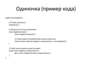 Одиночка (пример кода) public class Singleton { // Private constructor Singleton() { } // Nested class for lazy instantiation class SingletonCreator { static SingletonCreator() { } // Private object instantiated with private constructor internal static readonly Singleton uniqueInstance = new Singleton(); } // Public static property to get the object public static Singleton UniqueInstance { get { return SingletonCreator.uniqueInstance; } } } 