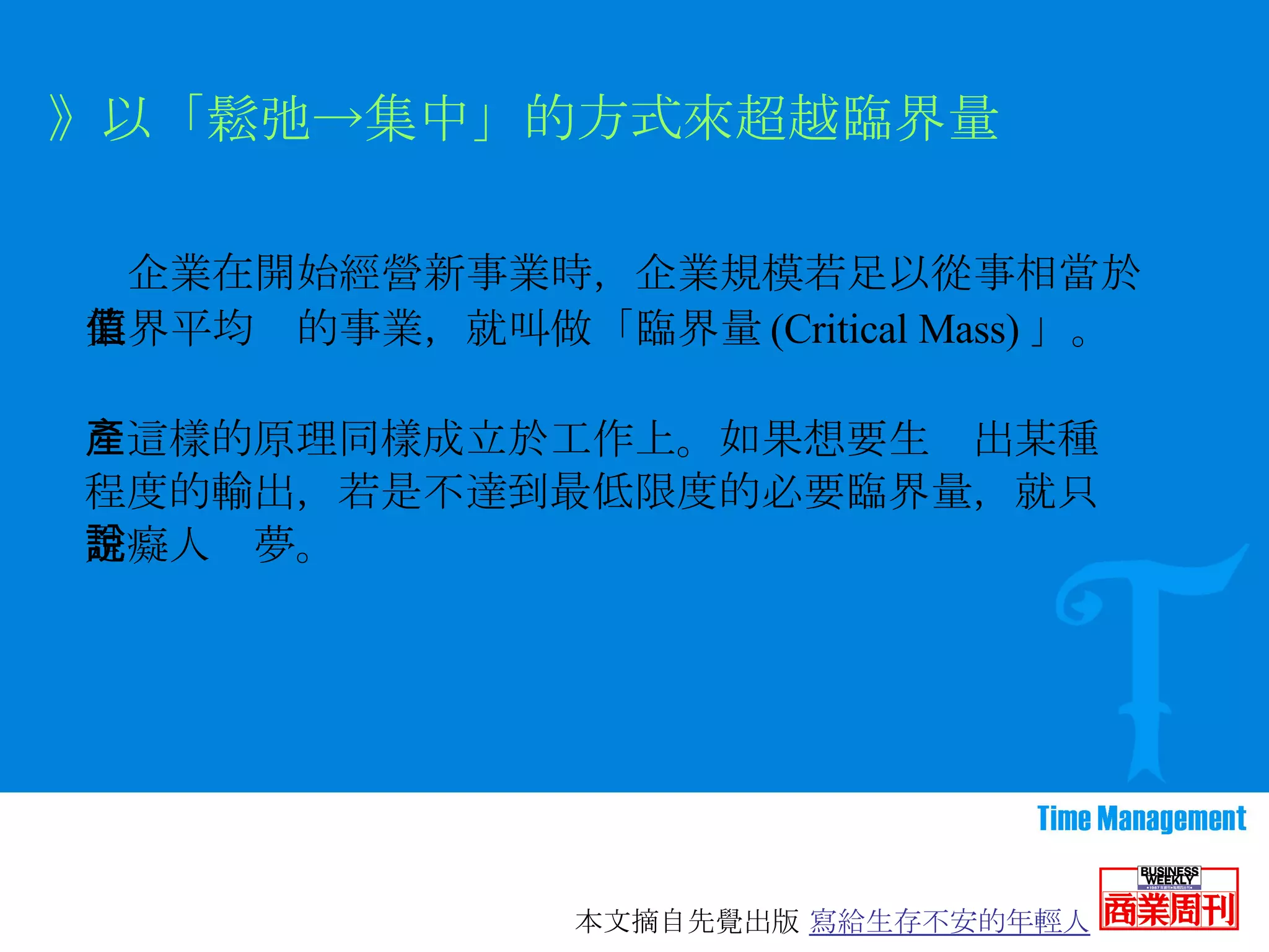 　企業在開始經營新事業時，企業規模若足以從事相當於業界平均值的事業，就叫做「臨界量 (Critical Mass) 」。 》以「鬆弛->集中」的方式來超越臨界量 　這樣的原理同樣成立於工作上。如果想要生產出某種程度的輸出，若是不達到最低限度的必要臨界量，就只是癡人說夢。 