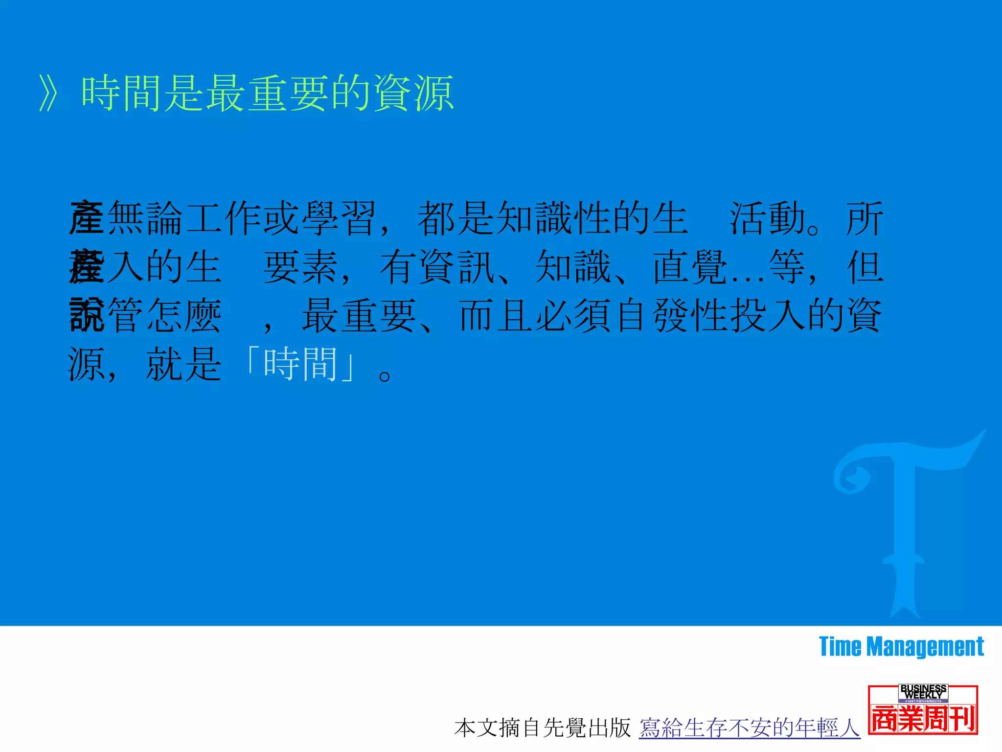 　無論工作或學習，都是知識性的生產活動。所投入的生產要素，有資訊、知識、直覺…等，但不管怎麼說，最重要、而且必須自發性投入的資源，就是 「時間」 。 》時間是最重要的資源 