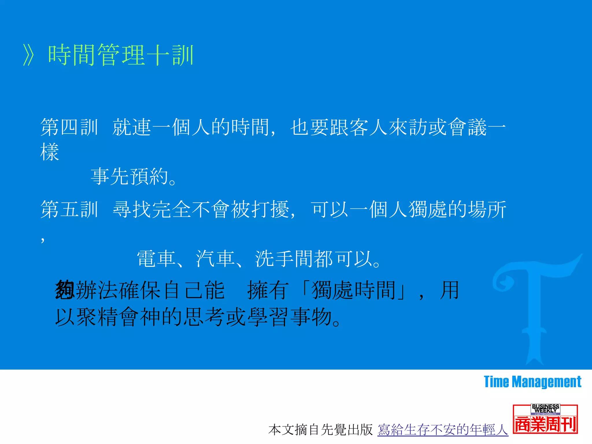 第四訓   就連一個人的時間，也要跟客人來訪或會議一樣 事先預約。   》時間管理十訓 第五訓  尋找完全不會被打擾，可以一個人獨處的場所， 電車、汽車、洗手間都可以。 想辦法確保自己能夠擁有「獨處時間」，用以聚精會神的思考或學習事物。 