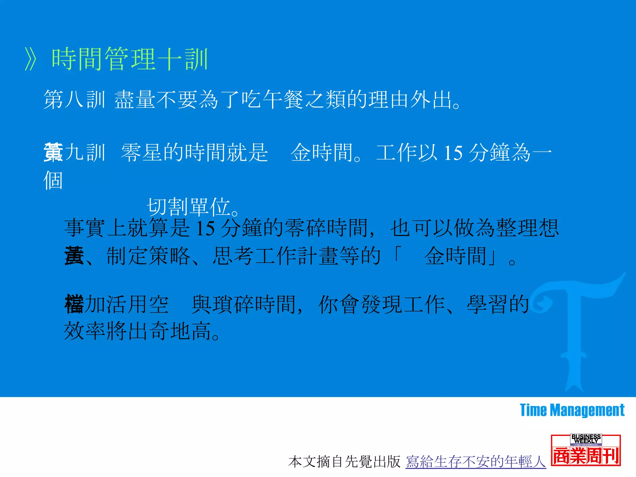 第八訓   盡量不要為了吃午餐之類的理由外出。 》時間管理十訓 第九訓  零星的時間就是黃金時間。工作以 15 分鐘為一個 切割單位。 事實上就算是 15 分鐘的零碎時間，也可以做為整理想法、制定策略、思考工作計畫等的「黃金時間」。 善加活用空檔與瑣碎時間，你會發現工作、學習的 效率將出奇地高。 