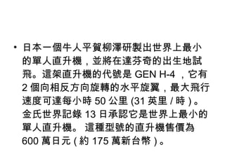 日本一個牛人平賀柳澤研製出世界上最小的單人直升機，並將在達芬奇的出生地試飛。這架直升機的代號是 GEN H-4 ，它有 2 個向相反方向旋轉的水平旋翼，最大飛行速度可達每小時 50 公里 (31 英里 / 時 ) 。金氏世界記錄 13 日承認它是世界上最小的單人直升機。 這種型號的直升機售價為 600 萬日元 ( 約 175 萬新台幣 ) 。 