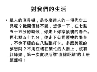 對我們的生活 單人的直昇機，是多麼迷人的一項代步工具呢 ? 撇開價格不說，想像一下，在七點五十五分的時候，你走上你家頂樓的陽台。再七點五十九分，你走下公司頂樓的陽台，不徐不緩的在八點整打卡。多麼美麗的夢想阿 ? 不用在堵在繁忙的大街上，沒有紅綠燈，第一次實現所謂”直線距離”的上班距離吧 ! 