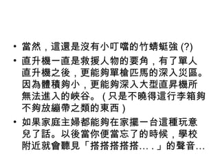 當然，這還是沒有小叮噹的竹蜻蜓強 (?) 直升機一直是救援人物的要角，有了單人直升機之後，更能夠單槍匹馬的深入災區。因為體積夠小，更能夠深入大型直昇機所無法進入的峽谷。 ( 只是不曉得這行李箱夠不夠放繃帶之類的東西 ) 如果家庭主婦都能夠在家擺一台這種玩意兒了話。以後當你便當忘了的時候，學校附近就會聽見「搭搭搭搭搭… . 」的聲音… 