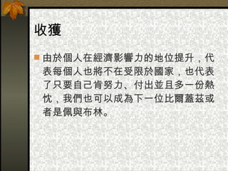 收獲 由於個人在經濟影響力的地位提升，代表每個人也將不在受限於國家，也代表了只要自己肯努力、付出並且多一份熱忱，我們也可以成為下一位比爾蓋茲或者是佩與布林。 