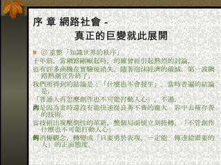 序 章 網路社會－ 　　　　真正的巨變就此展開 ◎ 重整「知識世界的秩序」 十年前，當網路剛崛起時，的確曾經引起熱烈的討論， 也有許多商機在實驗後消失。隨著泡沫經濟的破滅，第一波網路熱潮宣告終了， 我們所得到的結論是：「什麼也不會發生」。當時普遍的結論是， 「普通人再怎麼創作也不可能打動人心」。不過， 那是因為當時還沒有能快速從良莠不齊的龐大內容中去蕪存菁的技術。  當技術出現壓倒性的革新，整個局面便立刻扭轉，「不管創作什麼也不可能打動人心」 的消極觀念，轉變成「只要勇於表現，一定能夠傳達給需要的人」的正面態度。 