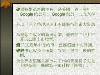 這場技術革新的主角，是美國矽谷一家叫 Google 的公司。 Google 創於一九九八年， 是以「完全整理地球上不斷繁衍的龐大資訊」 為理念而成立的新興企業。他們在二○○四年夏天公開上市股票， 到二○○五年十月的市值已經超過十兆日圓。 它的快速成長不僅是矽谷史上空前絕後的特例， 全世界希望進入該公司工作的菁英份子更是大排長龍，堪稱為一頭科技「怪物」。 