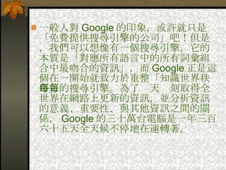 一般人對 Google 的印象，或許就只是「免費提供搜尋引擎的公司」吧！但是，我們可以想像有一個搜尋引擎，它的本質是「對應所有語言中的所有詞彙組合中最吻合的資訊」，而 Google 正是這個在一開始就致力於重整「知識世界秩序」的搜尋引擎。為了每天每刻取得全世界在網路上更新的資訊，並分析資訊的意義、重要性、與其他資訊之間的關係， Google 的三十萬台電腦是一年三百六十五天全天候不停地在運轉著。  