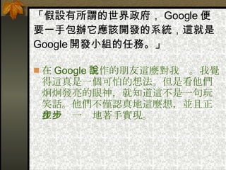 「假設有所謂的世界政府， Google 便要一手包辦它應該開發的系統，這就是 Google 開發小組的任務。」 在 Google 工作的朋友這麼對我說。我覺得這真是一個可怕的想法。但是看他們炯炯發亮的眼神，就知道這不是一句玩笑話。他們不僅認真地這麼想，並且正在一步一步地著手實現。  