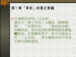第一章「革命」的真正意義   ◎ 網路世界的三大法則  邁向下一個十年的三大潮流「網際網路」、「低價革命」、「開放原始碼」相輔相成，當所造成的衝擊超越某個臨界點後，在實體世界中絕對不可能成立的「三大法則」，將在網路世界中形成全新的遊戲規則。 