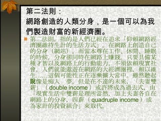 第二法則： 網路創造的人類分身，是一個可以為我們製造財富的新經濟圈。   第二法則，指的是人們已經在追求「仰賴網路經濟圈維持生計的生活方式」。在網路上創造自己的分身（網站），而當本尊在工作、休閒、睡眠的時候，分身卻同時在網路上賺錢。只要具備某種才智以及網路上的行動能力，不須依賴現實社會，人們就能遨遊在網路的大經濟圈裡，賴以維生……這個可能性正在逐漸擴大當中。雖然聽起來像是痴人說夢，但是在不遠的未來，「夫妻雙薪」（ double income ）或許將成為過去式，由「現實生活中雙薪是理所當然，加上夫妻各自在網路上的分身，四薪（ quadruple income ）成為家計的投資組合」來取代。   