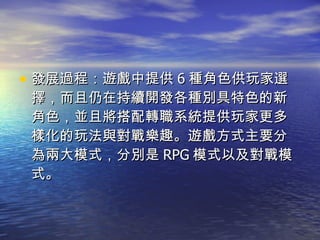 發展過程：遊戲中提供 6 種角色供玩家選擇，而且仍在持續開發各種別具特色的新角色，並且將搭配轉職系統提供玩家更多樣化的玩法與對戰樂趣。遊戲方式主要分為兩大模式，分別是 RPG 模式以及對戰模式。  