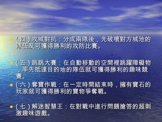 ( 四 ) 攻城對抗：分成兩隊後，先破壞對方城池的隊伍及可獲得勝利的攻防比賽。 ( 五 ) 跳跳大賽：在自動移動的空間裡跳躍障礙物，率先抵達目的地的隊伍就可獲得勝利的趣味競賽。 ( 六 ) 奪寶作戰：在一定時間結束時，擁有寶石的玩家就可獲得勝利的寶物爭奪戰。 ( 七 ) 解迷智慧王：在對戰中進行問題搶答的超刺激趣味遊戲。  
