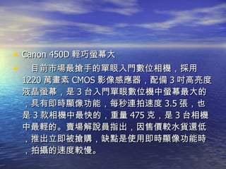 Canon 450D 輕巧螢幕大 　目前市場最搶手的單眼入門數位相機，採用 1220 萬畫素 CMOS 影像感應器，配備 3 吋高亮度液晶螢幕，是 3 台入門單眼數位機中螢幕最大的，具有即時顯像功能，每秒連拍速度 3.5 張，也是 3 款相機中最快的，重量 475 克，是 3 台相機中最輕的。賣場解說員指出，因售價較水貨還低，推出立即被搶購，缺點是使用即時顯像功能時，拍攝的速度較慢。 