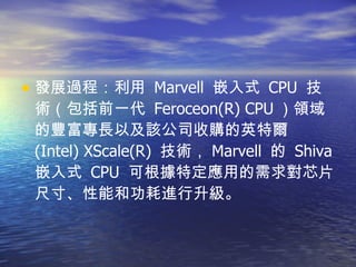 發展過程：利用  Marvell  嵌入式  CPU  技術（包括前一代  Feroceon(R) CPU ）領域的豐富專長以及該公司收購的英特爾  (Intel) XScale(R)  技術， Marvell  的  Shiva  嵌入式  CPU  可根據特定應用的需求對芯片尺寸、性能和功耗進行升級。  