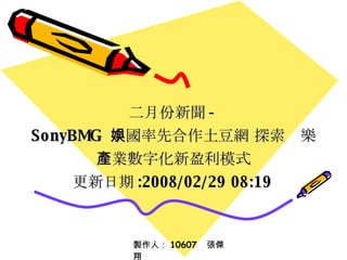二月份新聞 - SonyBMG  中國率先合作土豆網 探索娛樂產業數字化新盈利模式 更新日期 :2008/02/29 08:19   製作人： 10607  張傑翔 