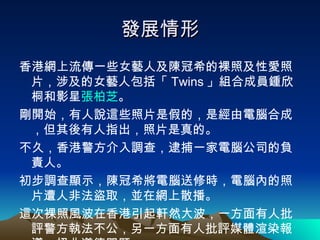 發展情形 香港網上流傳一些女藝人及陳冠希的裸照及性愛照片，涉及的女藝人包括「 Twins 」組合成員鍾欣桐和影星 張柏芝 。 剛開始，有人說這些照片是假的，是經由電腦合成，但其後有人指出，照片是真的。 不久，香港警方介入調查，逮捕一家電腦公司的負責人。 初步調查顯示，陳冠希將電腦送修時，電腦內的照片遭人非法盜取，並在網上散播。 這次裸照風波在香港引起軒然大波，一方面有人批評警方執法不公，另一方面有人批評媒體渲染報導，扭曲道德問題。 