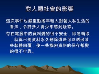 對人類社會的影響 這次事件也嚴重動搖年輕人對藝人私生活的看法，令許多人青少年感到疑惑。 存在電腦中的資料變的很不安全，即易竊取，就算已將資料永久刪除還是可以透過某些軟體回覆，使一些機密資料的保存都變的很不牢靠。 
