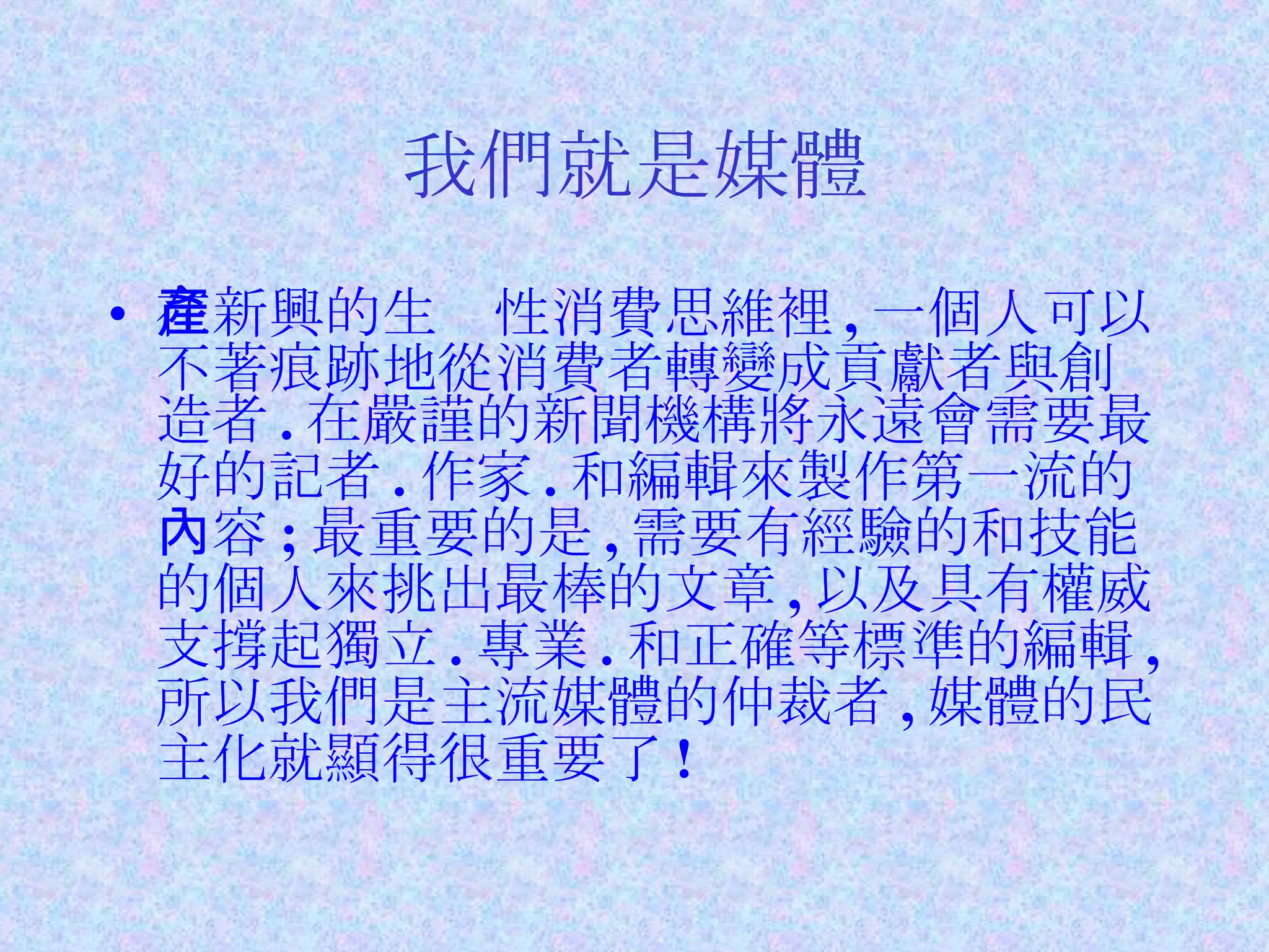 我們就是媒體 在新興的生產性消費思維裡 , 一個人可以不著痕跡地從消費者轉變成貢獻者與創造者 . 在嚴謹的新聞機構將永遠會需要最好的記者 . 作家 . 和編輯來製作第一流的內容 ; 最重要的是 , 需要有經驗的和技能的個人來挑出最棒的文章 , 以及具有權威支撐起獨立 . 專業 . 和正確等標準的編輯 , 所以我們是主流媒體的仲裁者 , 媒體的民主化就顯得很重要了 ! 