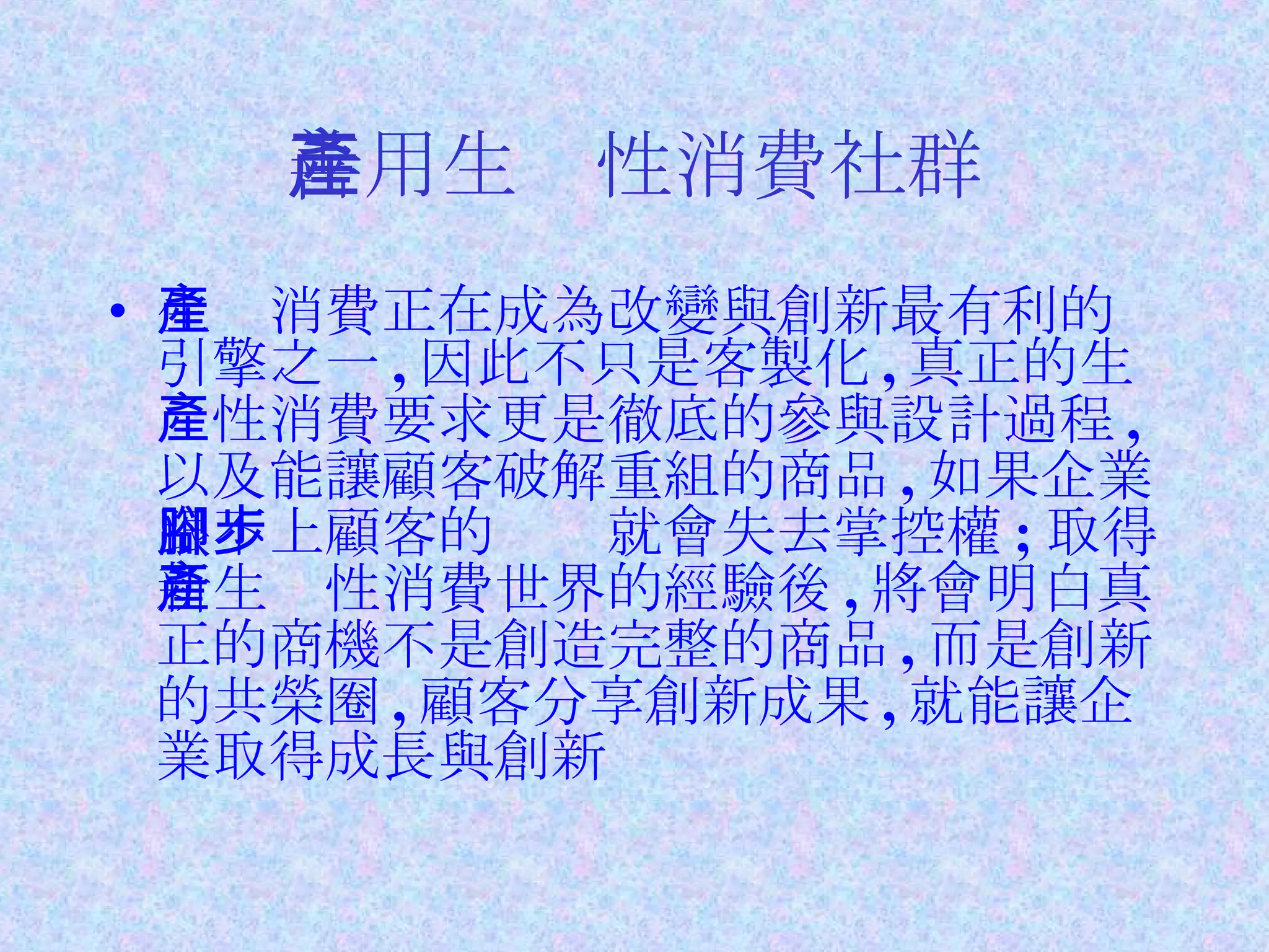 善用生產性消費社群 生產消費正在成為改變與創新最有利的引擎之一 , 因此不只是客製化 , 真正的生產性消費要求更是徹底的參與設計過程 , 以及能讓顧客破解重組的商品 , 如果企業跟不上顧客的腳步就會失去掌控權 ; 取得新生產性消費世界的經驗後 , 將會明白真正的商機不是創造完整的商品 , 而是創新的共榮圈 , 顧客分享創新成果 , 就能讓企業取得成長與創新 