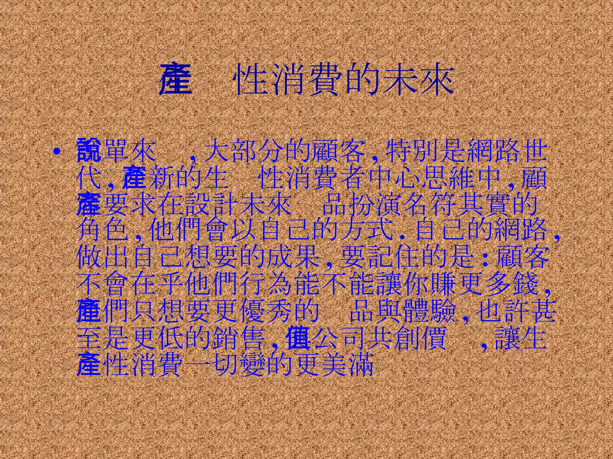 生產性消費的未來 簡單來說 , 大部分的顧客 , 特別是網路世代 , 在新的生產性消費者中心思維中 , 顧客要求在設計未來產品扮演名符其實的角色 , 他們會以自己的方式 . 自己的網路 , 做出自己想要的成果 , 要記住的是 : 顧客不會在乎他們行為能不能讓你賺更多錢 , 他們只想要更優秀的產品與體驗 , 也許甚至是更低的銷售 , 與公司共創價值 , 讓生產性消費一切變的更美滿 