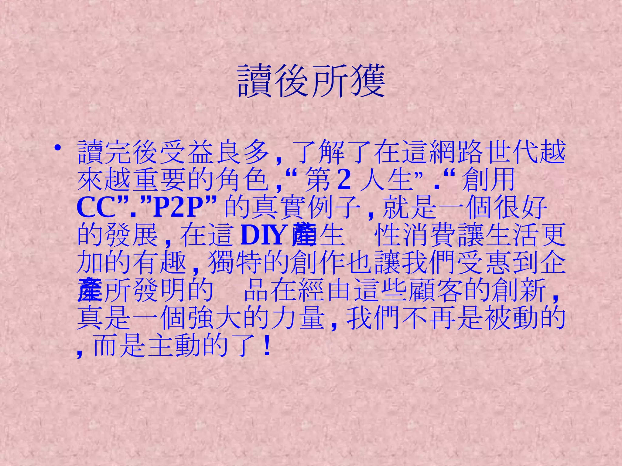 讀後所獲 讀完後受益良多 , 了解了在這網路世代越來越重要的角色 ,“ 第 2 人生” .“ 創用 CC”.”P2P” 的真實例子 , 就是一個很好的發展 , 在這 DIY 的生產性消費讓生活更加的有趣 , 獨特的創作也讓我們受惠到企業所發明的產品在經由這些顧客的創新 , 真是一個強大的力量 , 我們不再是被動的 , 而是主動的了 ! 