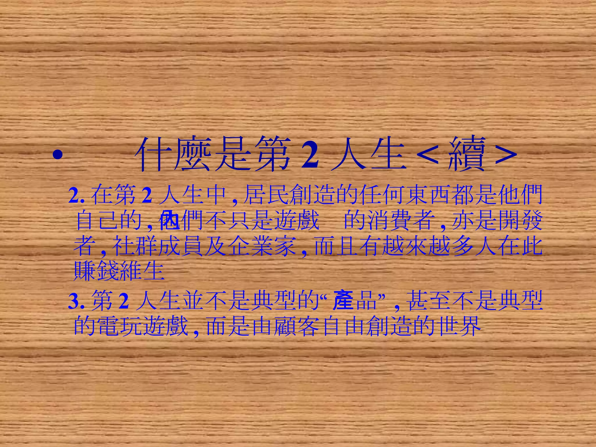 什麼是第 2 人生 < 續 > 2. 在第 2 人生中 , 居民創造的任何東西都是他們自己的 , 他們不只是遊戲內的消費者 , 亦是開發者 , 社群成員及企業家 , 而且有越來越多人在此賺錢維生 3. 第 2 人生並不是典型的“產品” , 甚至不是典型的電玩遊戲 , 而是由顧客自由創造的世界 