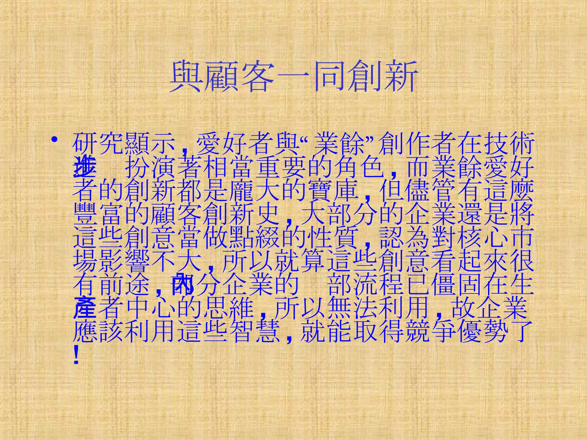 與顧客一同創新 研究顯示 , 愛好者與“業餘”創作者在技術進步扮演著相當重要的角色 , 而業餘愛好者的創新都是龐大的寶庫 , 但儘管有這麼豐富的顧客創新史 , 大部分的企業還是將這些創意當做點綴的性質 , 認為對核心市場影響不大 , 所以就算這些創意看起來很有前途 , 部分企業的內部流程已僵固在生產者中心的思維 , 所以無法利用 , 故企業應該利用這些智慧 , 就能取得競爭優勢了 ! 