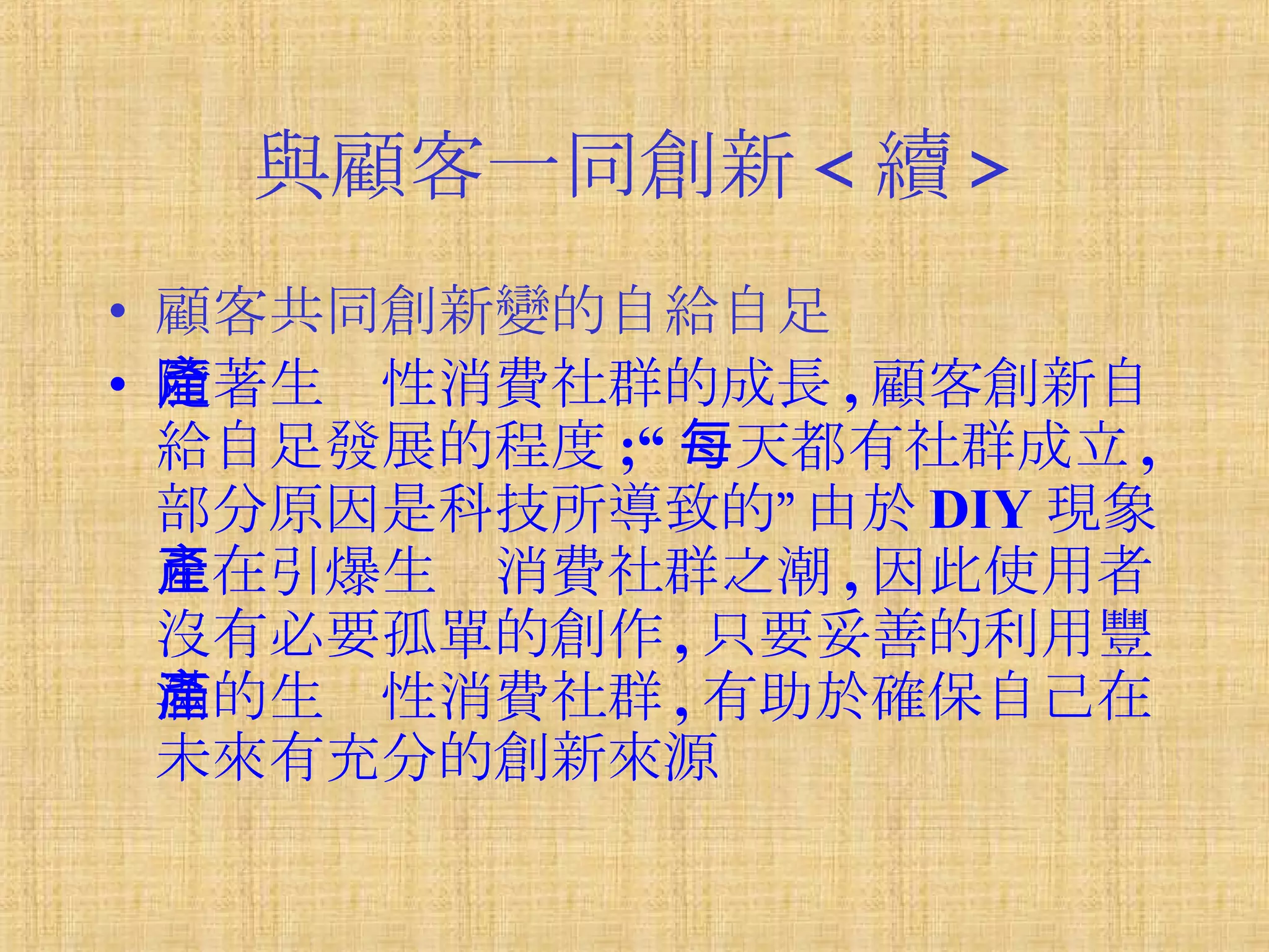 與顧客一同創新 < 續 > 顧客共同創新變的自給自足 隨著生產性消費社群的成長 , 顧客創新自給自足發展的程度 ;“ 每天都有社群成立 , 部分原因是科技所導致的”由於 DIY 現象正在引爆生產消費社群之潮 , 因此使用者沒有必要孤單的創作 , 只要妥善的利用豐滿的生產性消費社群 , 有助於確保自己在未來有充分的創新來源 