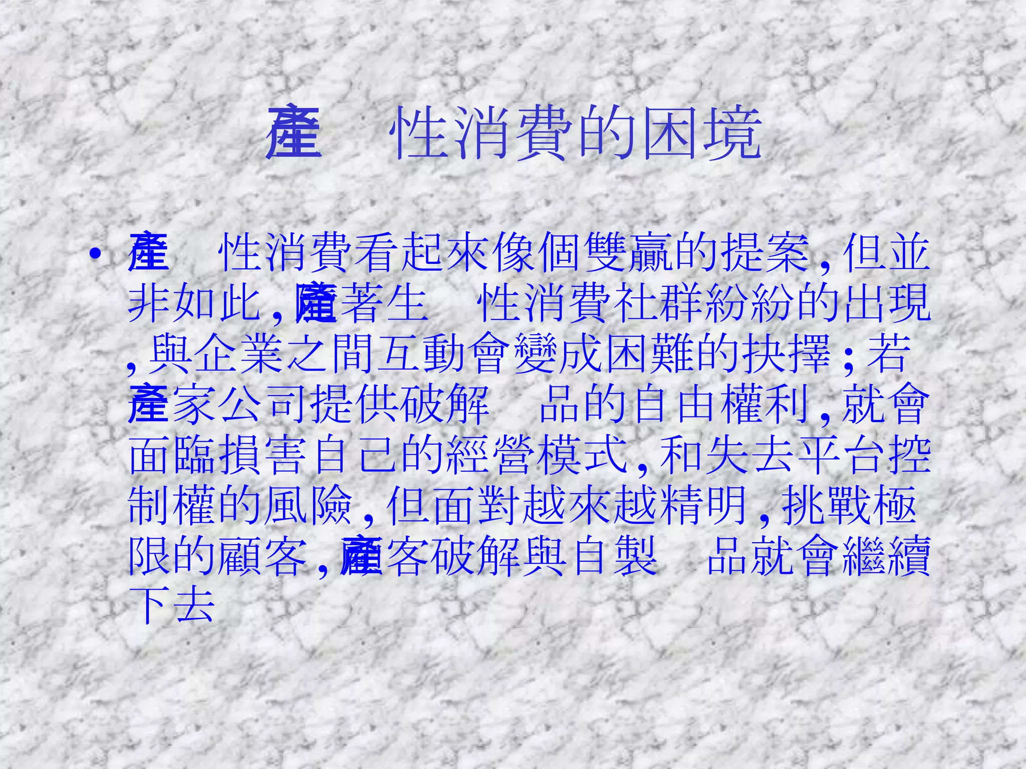 生產性消費的困境 生產性消費看起來像個雙贏的提案 , 但並非如此 , 隨著生產性消費社群紛紛的出現 , 與企業之間互動會變成困難的抉擇 ; 若一家公司提供破解產品的自由權利 , 就會面臨損害自己的經營模式 , 和失去平台控制權的風險 , 但面對越來越精明 , 挑戰極限的顧客 , 顧客破解與自製產品就會繼續下去 