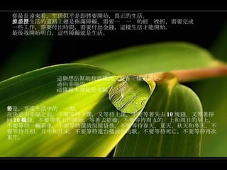 從最長遠來看，生活似乎是即將要開始，真正的生活。 但是，生活的道路上總是佈滿障礙，需要一步一步的經歷挫折，需要完成一些工作，需要付出時間，需要付出金錢，這樣生活才能開始。 最後我開始明白，這些障礙就是生活。 這個想法幫助我認識到，沒有一條道路是通向幸福的。 這條路本身就是幸福﹗ 於是，享受生活中的每一刻， 在決定去幸福之前，不要等待下課，又等待上課，不要等著失去 10 塊錢，又等著掙回 10 塊錢，不要等著工作開始，等著去結婚，不要等待周五的晚上和周日的早上，不要等待一輛新車，不要等待還清房屋貸款，不要等待春天，夏天，秋天和冬天，不要等待月初，月中和月末，不要等待電台播放你的歌，不要等待死亡，不要等待再次重生。 