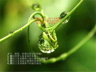 幸福是旅行，而不是終點﹗ 沒有比當下更幸福的時光﹗ 活在當下，享受當下﹗ 當下，想想，試著回答這些問題 :  1. 說出世界上最富裕的 5 個人。 2. 說出上 5 屆環球小姐比賽中的得勝者。 3. 說出上 5 屆諾貝爾獎的得獎者。  4. 說出上 5 屆奧斯卡的最佳演員。 