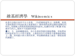 維基經濟學  Wikinomics 此書自出版以來有不少人背書，（包括楊致遠等人）寫推薦、寫書。光憑此點即可得知此書之重要地位 ~ 幫助我們面對這個快速變化的時代 , 並挑戰人們對商業根深柢固的認知 , 也讓任何想了解 21 世紀競爭力的人 , 提供不可或缺的明證 今天，生產技術轉變甚快。各行各業當然都有被他帶動，背後帶來的利益更是令人不得不重視。人類食衣住行育樂莫不都會跟經濟扯上一邊。如何跟日新月異的世界、科技聯絡溝通上就是一個很重要的課題了。 