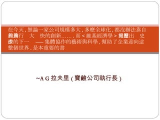 ~A G 拉夫里 ( 寶鹼公司執行長 ) 在今天 , 無論一家公司規模多大 , 多麼全球化 , 都沒辦法靠自己進行夠大夠快的創新…… . 而 < 維基經濟學 > 揭露出歷史性的下一步 ------ 集體協作的藝術與科學 , 幫助了企業迎向這整個世界 . 是本重要的書 