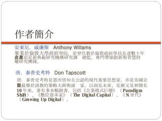 作者簡介 安東尼．威廉斯  Anthony Willams 畢業於倫敦大學政經 學院，並曾任教於倫敦政經學員長達數十年，目前是新典範研究機構研究調查總監，專門帶領創新與智慧財產權研究團隊。 唐．泰普史考特  Don Tapscott  唐．泰普史考特是眾所皆知且公認的現代重要思想家，亦是美國企業最樂於請教的策略大師與演說家，以洞見未來、見樹又見林聞名 。 10 年來，著有多本暢銷書，包括《企業模式巨變》（ Paradigm Shift ）、《數位資本家》（ The Digital Capital ）、《 N 世代》（ Growing Up Digital ）。 