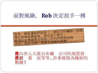 面對風險， Rob 決定放手一搏 後來，總算讓他們找到了一個巨大的礦源，但開發它卻要耗費鉅資，實在得不償失 ! 他預估此舉就將花掉他三年的時間與金錢 為此，他決定做一筆極有風險的規劃。 他向世人大眾公布礦產公司的地質資料、產業狀況等等 . 許多被視為機密的數據 ! 