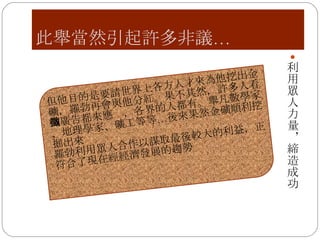 此舉當然引起許多非議… 利用眾人力量，締造成功 但他目的是要請世界上各方人才來為他挖出金礦，羅勃再會與他分紅。果不其然，許多人看到廣告都來應徵，各界的人都有。舉凡數學家、地理學家、礦工等等…後來果然金礦順利挖掘出來 羅勃利用眾人合作以謀取最後較大的利益，正符合了現在經經濟發展的趨勢 