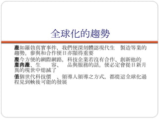 全球化的趨勢 誠如羅勃真實事件，我們便深刻體認現代生產製造等業的趨勢。參與和合作便日亦顯得重要 現今方便的網際網路，科技企業若沒有合作、創新他的產業路線、生產內容、產品與服務的話。便必定會從日新月異的現世中熄滅了 下個世代科技價值、領導人領導之方式，都從這全球化過程見到軮後可能的發展 