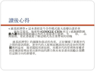 讀後心得 < 維基經濟學 > 這本書把當今合作模式最大改變公諸於世 誠如艾瑞克．施密特 (GOOGLE CEO) 所言 : 感謝網際網路，讓傳統階層組織以外的大眾能進行創新，生產內容、產品與服務。看此書就能了解這模式為企業帶來的切機 維基經濟學》的鋪陳和敘述的角度，正好彌補了新舊世代之間的資訊間距，新世代的人從裡面應該找出的是如何用理性與利益來說服老闆採用新技術，而舊世代的管理與掌權者則是應該從裡面看出新科技的潛力與未來並進而鼓勵企業體往這個方向的新變革。 