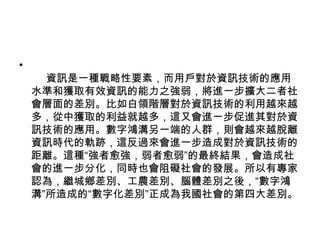      資訊是一種戰略性要素，而用戶對於資訊技術的應用水準和獲取有效資訊的能力之強弱，將進一步擴大二者社會層面的差別。比如白領階層對於資訊技術的利用越來越多，從中獲取的利益就越多，這又會進一步促進其對於資訊技術的應用。數字鴻溝另一端的人群，則會越來越脫離資訊時代的軌跡，這反過來會進一步造成對於資訊技術的距離。這種“強者愈強，弱者愈弱”的最終結果，會造成社會的進一步分化，同時也會阻礙社會的發展。所以有專家認為，繼城鄉差別、工農差別、腦體差別之後，“數字鴻溝”所造成的“數字化差別”正成為我國社會的第四大差別。 