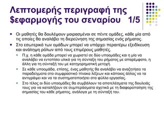 Λεπτομερής περιγραφή της $εφαρμογής του σεναρίου  1/5 Οι μαθητές θα δουλέψουν μοιρασμένοι σε πέντε ομάδες, κάθε μία από τις οποίες θα αναλάβει τη διερεύνηση της σημασίας ενός ρήματος.  Στο εσωτερικό των ομάδων μπορεί να υπάρχει περαιτέρω εξειδίκευση και ανάληψη ρόλων από τους επιμέρους μαθητές.  Π.χ. η κάθε ομάδα μπορεί να χωριστεί σε δύο υποομάδες και η μία να αναλάβει να εντοπίσει υλικό για τη σύνταξη του ρήματος με απαρέμφατο, η άλλη για τη σύνταξή του με κατηγορηματική μετοχή.  Σε κάθε υποομάδα, επίσης, ένας μαθητής θα αναλάβει να αναζητήσει τα παραδείγματα στο συμφραστικό πίνακα λέξεων και κάποιος άλλος να τα αντιγράψει και να τα συστηματοποιήσει στο φύλλο εργασίας.  Στο τέλος οι δύο υποομάδες θα συμβάλουν τα αποτελέσματα της δουλειάς τους για να καταλήξουν σε συμπεράσματα σχετικά με τη διαφοροποίηση της σημασίας του κάθε ρήματος, ανάλογα με τη σύνταξή του. 