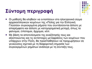 Σύντομη περιγραφή Οι μαθητές θα κληθούν να εντοπίσουν στο ηλεκτρονικό σώμα αρχαιοελληνικών κειμένων της «Πύλης για την Ελληνική Γλώσσα» συγκεκριμένα ρήματα που συντάσσονται άλλοτε με απαρέμφατο και άλλοτε με κατηγορηματική μετοχή, όπως τα  φαίνομαι ,  ἐπίσταμαι ,  ἄρχομαι , κλπ.  Με βάση τα αποτελέσματα της αναζήτησής τους και αξιοποιώντας και τις αντίστοιχες μεταφράσεις των κειμένων που υπάρχουν στην Πύλη, θα προσπαθήσουν να προχωρήσουν σε γενικεύσεις σχετικά με τη διαφορετική σημασία των συγκεκριμένων ρημάτων ανάλογα με τη σύνταξη τους. 