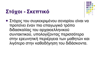 Στόχοι - Σκεπτικό Στόχος του συγκεκριμένου σεναρίου είναι να προτείνει έναν πιο επαγωγικό τρόπο διδασκαλίας του αρχαιοελληνικού συντακτικού, υπολογίζοντας περισσότερο στην ερευνητική περιέργεια των μαθητών και λιγότερο στην καθοδήγηση του διδάσκοντα. 