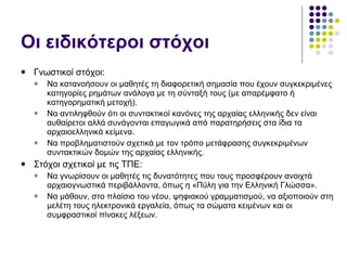 Οι ειδικότεροι στόχοι Γνωστικοί στόχοι: Να κατανοήσουν οι μαθητές τη διαφορετική σημασία που έχουν συγκεκριμένες κατηγορίες ρημάτων ανάλογα με τη σύνταξή τους (με απαρέμφατο ή κατηγορηματική μετοχή). Να αντιληφθούν ότι οι συντακτικοί κανόνες της αρχαίας ελληνικής δεν είναι αυθαίρετοι αλλά συνάγονται επαγωγικά από παρατηρήσεις στα ίδια τα αρχαιοελληνικά κείμενα. Να προβληματιστούν σχετικά με τον τρόπο μετάφρασης συγκεκριμένων συντακτικών δομών της αρχαίας ελληνικής. Στόχοι σχετικοί με τις ΤΠΕ: Να γνωρίσουν οι μαθητές τις δυνατότητες που τους προσφέρουν ανοιχτά αρχαιογνωστικά περιβάλλοντα, όπως η «Πύλη για την Ελληνική Γλώσσα». Να μάθουν, στο πλαίσιο του νέου, ψηφιακού γραμματισμού, να αξιοποιούν στη μελέτη τους ηλεκτρονικά εργαλεία, όπως τα σώματα κειμένων και οι συμφραστικοί πίνακες λέξεων. 